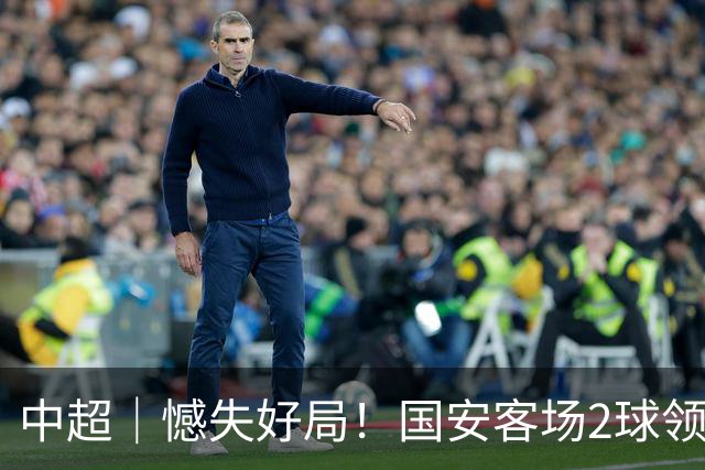 中超｜憾失好局！国安客场2球领先被成都蓉城追平