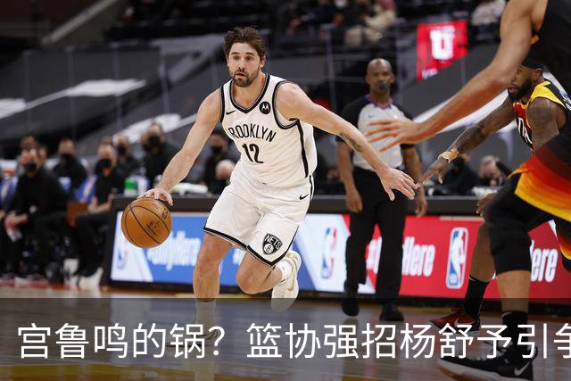 宫鲁鸣的锅？篮协强招杨舒予引争议：以后谁还敢签中国球员？