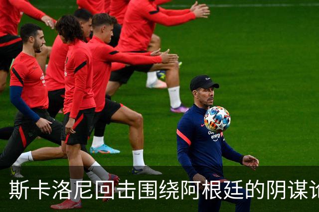 斯卡洛尼回击围绕阿根廷的阴谋论：我不看社媒，听不懂你们说什么